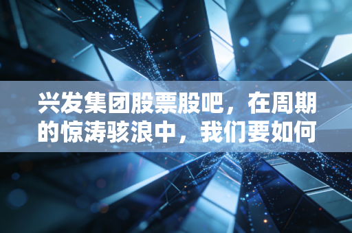 兴发集团股票股吧,在周期的惊涛骇浪中,我们要如何握紧手中的磷化工筹码?