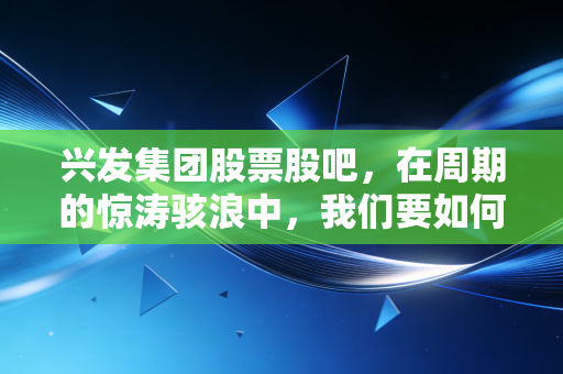 兴发集团股票股吧,在周期的惊涛骇浪中,我们要如何握紧手中的磷化工筹码?