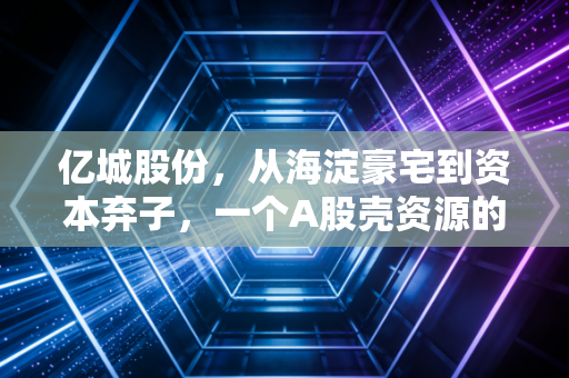亿城股份,从海淀豪宅到资本弃子,一个A股壳资源的悲情启示录