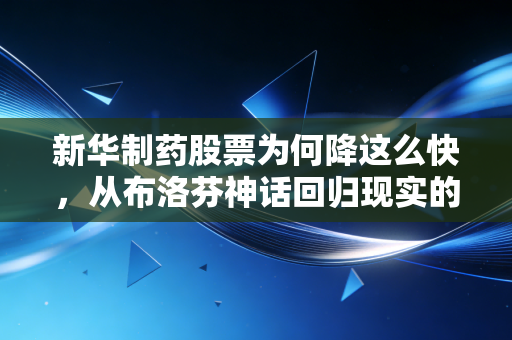 新华制药股票为何降这么快,从布洛芬神话回归现实的残酷真相,散户该如何自救?