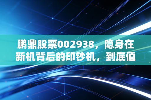 鹏鼎股票002938，隐身在新机背后的印钞机，到底值不值得你长期持有？