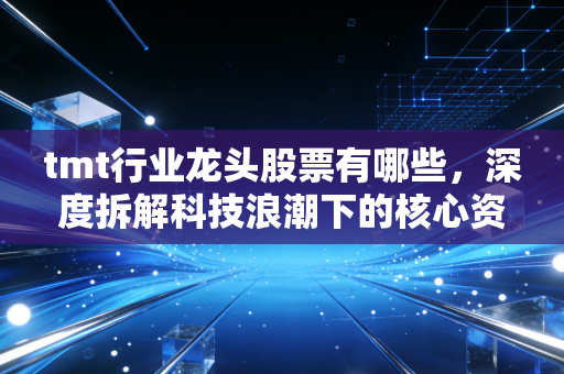 tmt行业龙头股票有哪些，深度拆解科技浪潮下的核心资产与投资逻辑