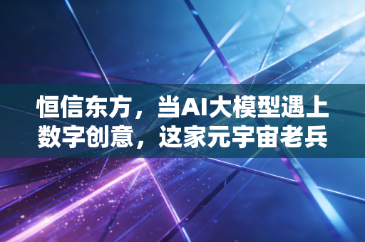 恒信东方,当AI大模型遇上数字创意,这家元宇宙老兵的突围与新生