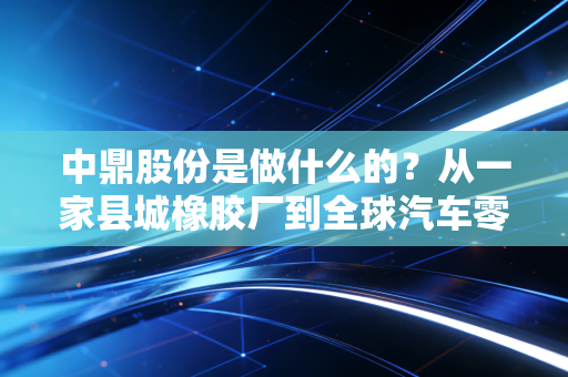 中鼎股份是做什么的?从一家县城橡胶厂到全球汽车零部件巨头的逆袭之路
