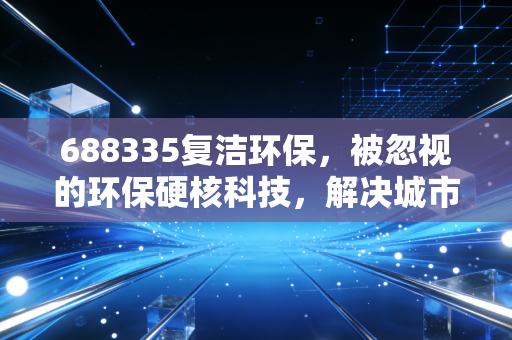 688335复洁环保，被忽视的环保硬核科技，解决城市难言之隐的独角兽