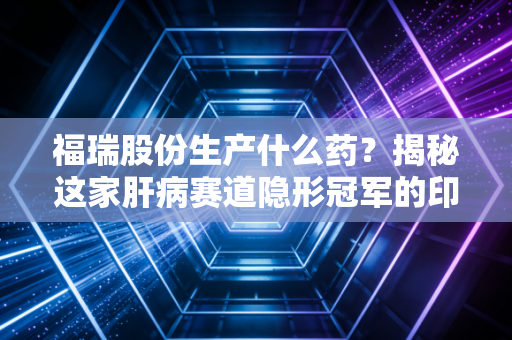 福瑞股份生产什么药？揭秘这家肝病赛道隐形冠军的印钞机与千亿野望