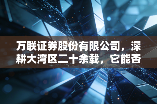 万联证券股份有限公司，深耕大湾区二十余载，它能否成为你财富路上的稳健老友？