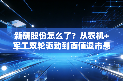 新研股份怎么了？从农机+军工双轮驱动到面值退市悬崖，这出悲剧给散户上了什么血泪一课？