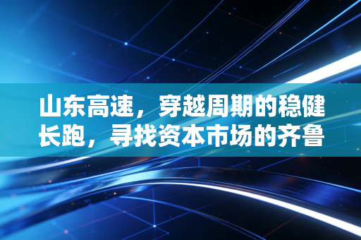 山东高速，穿越周期的稳健长跑，寻找资本市场的齐鲁定海神针