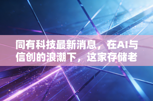 同有科技最新消息，在AI与信创的浪潮下，这家存储老兵的破局之路还有多远？