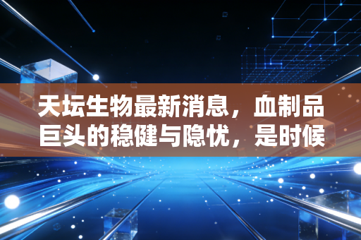 天坛生物最新消息，血制品巨头的稳健与隐忧，是时候上车了吗？