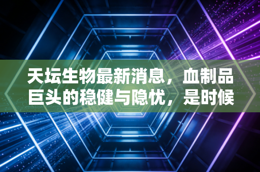 天坛生物最新消息，血制品巨头的稳健与隐忧，是时候上车了吗？
