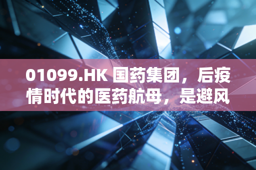 01099.HK 国药集团，后疫情时代的医药航母，是避风港还是困兽？