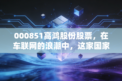000851高鸿股份股票，在车联网的浪潮中，这家国家队能否带你弯道超车？