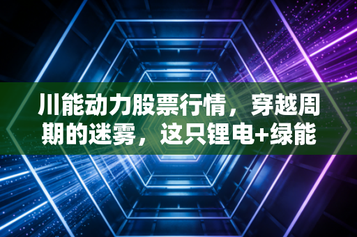 川能动力股票行情，穿越周期的迷雾，这只锂电+绿能双轮驱动的川股还能打吗？