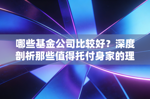 哪些基金公司比较好？深度剖析那些值得托付身家的理财管家