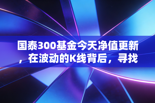 国泰300基金今天净值更新,在波动的K线背后,寻找投资的定心丸