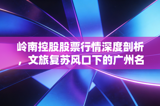 岭南控股股票行情深度剖析，文旅复苏风口下的广州名片能否飞得更高？