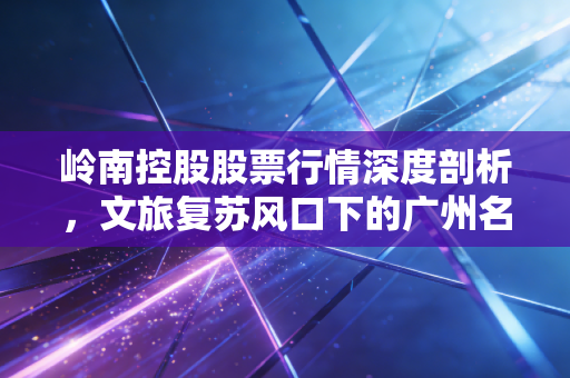 岭南控股股票行情深度剖析，文旅复苏风口下的广州名片能否飞得更高？