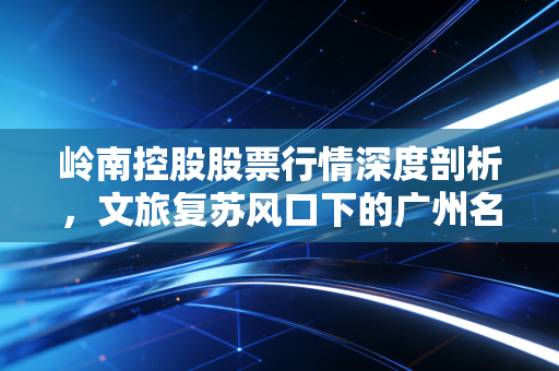 岭南控股股票行情深度剖析，文旅复苏风口下的广州名片能否飞得更高？