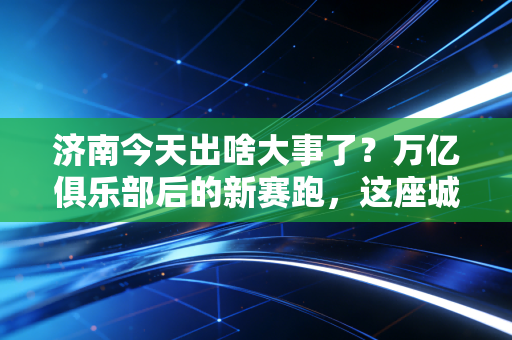 济南今天出啥大事了？万亿俱乐部后的新赛跑，这座城市的野心藏不住了！