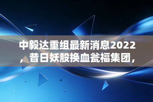 中毅达重组最新消息2022，昔日妖股换血瓮福集团，这场资本翻身仗到底成色几何？