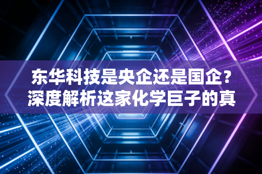 东华科技是央企还是国企？深度解析这家化学巨子的真实身份与投资价值