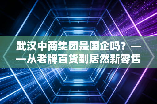 武汉中商集团是国企吗？——从老牌百货到居然新零售，一场关于身份的江湖变迁
