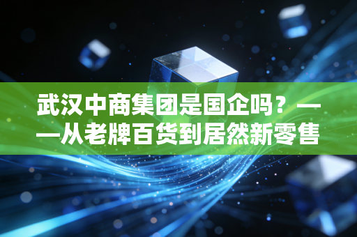 武汉中商集团是国企吗？——从老牌百货到居然新零售，一场关于身份的江湖变迁