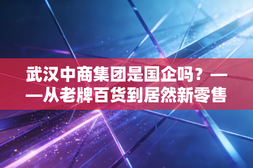 武汉中商集团是国企吗？——从老牌百货到居然新零售，一场关于身份的江湖变迁
