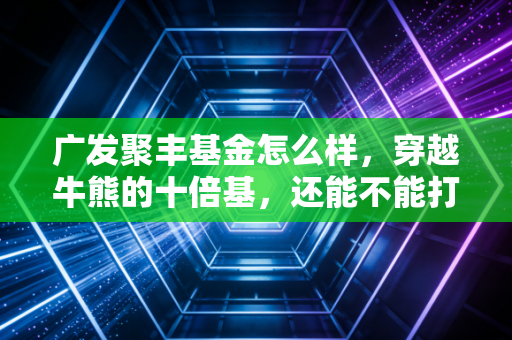 广发聚丰基金怎么样，穿越牛熊的十倍基，还能不能打？