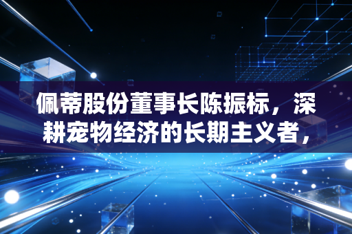 佩蒂股份董事长陈振标，深耕宠物经济的长期主义者，如何用一根咬胶撬动全球市场？