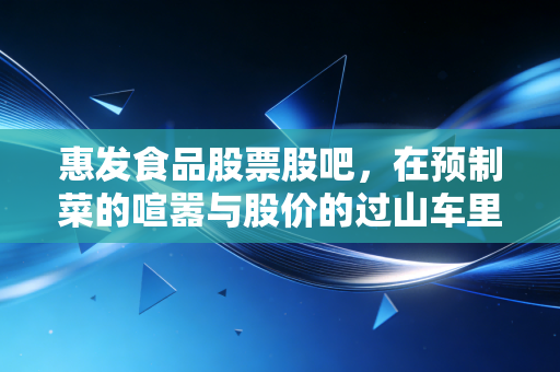惠发食品股票股吧，在预制菜的喧嚣与股价的过山车里，我们该如何寻找那颗定心丸？
