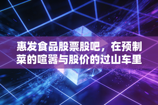 惠发食品股票股吧，在预制菜的喧嚣与股价的过山车里，我们该如何寻找那颗定心丸？