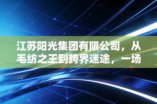 江苏阳光集团有限公司，从毛纺之王到跨界迷途，一场关于转型与坚守的财经观察