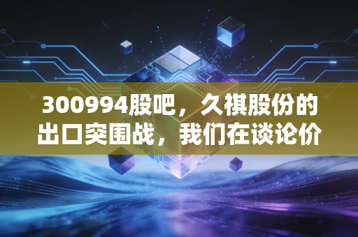 300994股吧，久祺股份的出口突围战，我们在谈论价值还是情绪？