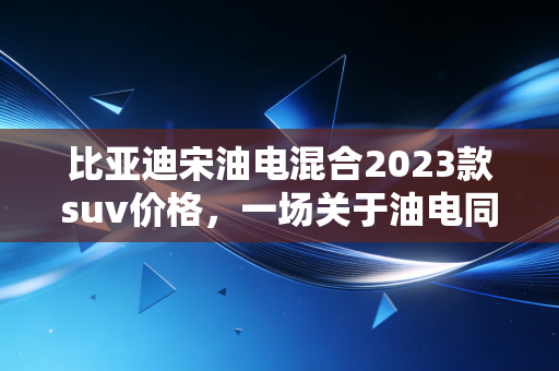 比亚迪宋油电混合2023款suv价格，一场关于油电同价的降维打击，还是普通人的真香定律？