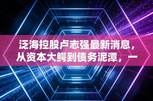 泛海控股卢志强最新消息，从资本大鳄到债务泥潭，一位大佬的沉浮启示录