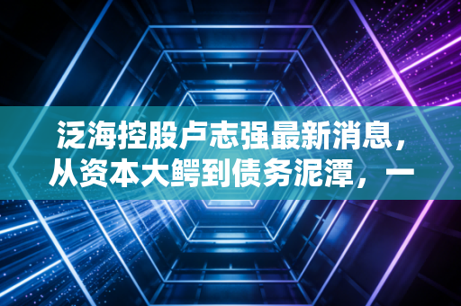 泛海控股卢志强最新消息，从资本大鳄到债务泥潭，一位大佬的沉浮启示录