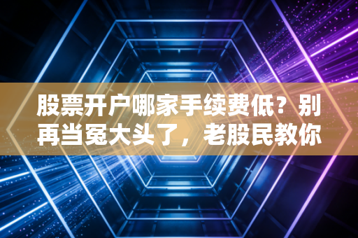 股票开户哪家手续费低？别再当冤大头了，老股民教你几招省钱秘籍