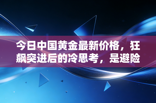 今日中国黄金最新价格，狂飙突进后的冷思考，是避险天堂还是高位站岗的诱饵？