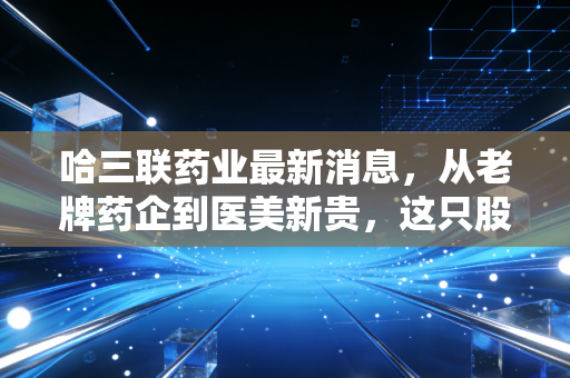 哈三联药业最新消息，从老牌药企到医美新贵，这只股票到底藏着什么玄机？