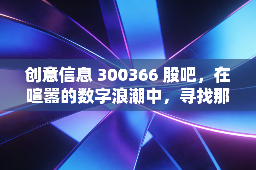 创意信息 300366 股吧，在喧嚣的数字浪潮中，寻找那一抹确定性