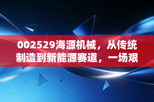 002529海源机械，从传统制造到新能源赛道，一场艰难但必要的蜕变之旅