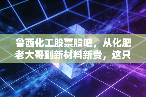 鲁西化工股票股吧，从化肥老大哥到新材料新贵，这只周期股还能拿吗？