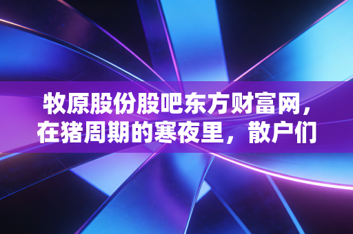 牧原股份股吧东方财富网，在猪周期的寒夜里，散户们守望着那道微光