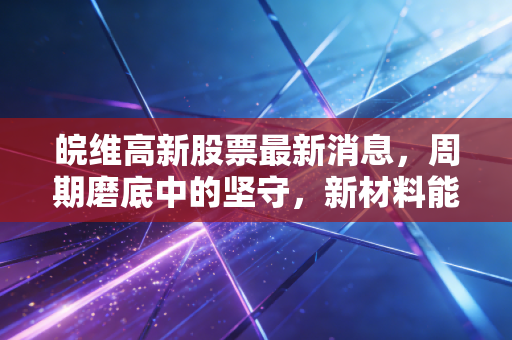 皖维高新股票最新消息，周期磨底中的坚守，新材料能否引爆下一个十倍潜力？