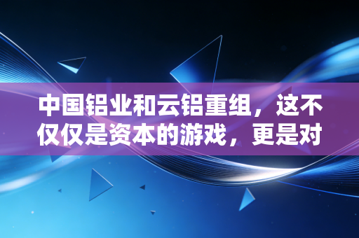 中国铝业和云铝重组，这不仅仅是资本的游戏，更是对绿色未来的一场豪赌