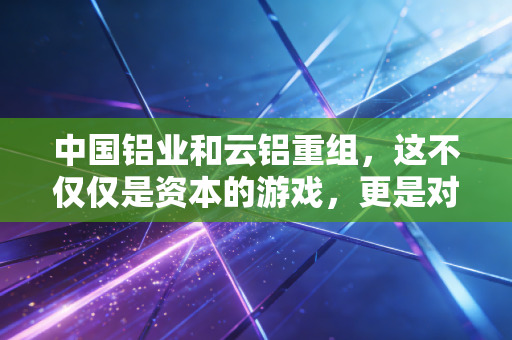 中国铝业和云铝重组，这不仅仅是资本的游戏，更是对绿色未来的一场豪赌