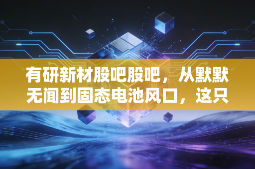 有研新材股吧股吧，从默默无闻到固态电池风口，这只票到底能不能拿？